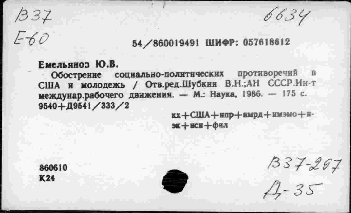 ﻿V	54/860019491 ШИФР: 057618612
Емельянов Ю.В.
Обострение социально-политических противоречий в США и молодежь / Отв.ред.Шубкин В.Н.;АН СССР.Ин-т междунар.рабочего движения. — М.: Наука, 1986. — 175 с.
9540+Д9541/333/2	кх+США-|-ипр+имрд+имэмо+и-ж+ки+фал
860610 К24	7-/^7